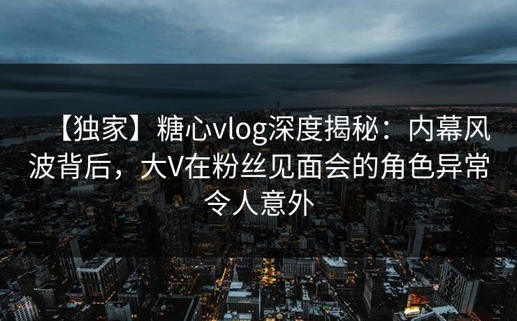 【独家】糖心vlog深度揭秘：内幕风波背后，大V在粉丝见面会的角色异常令人意外