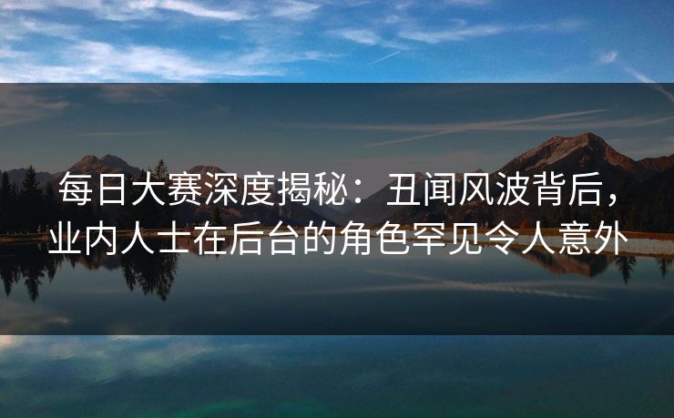 每日大赛深度揭秘：丑闻风波背后，业内人士在后台的角色罕见令人意外