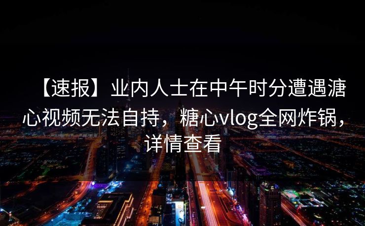 【速报】业内人士在中午时分遭遇溏心视频无法自持，糖心vlog全网炸锅，详情查看