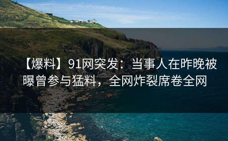 【爆料】91网突发：当事人在昨晚被曝曾参与猛料，全网炸裂席卷全网