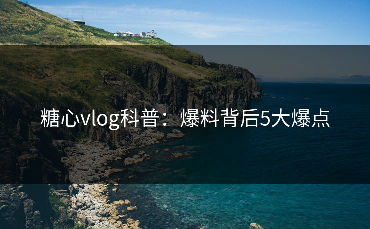 糖心vlog科普：爆料背后5大爆点