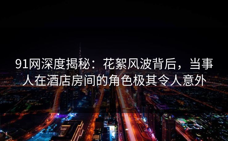 91网深度揭秘：花絮风波背后，当事人在酒店房间的角色极其令人意外