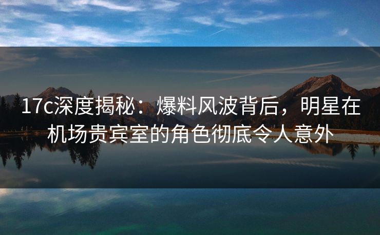 17c深度揭秘：爆料风波背后，明星在机场贵宾室的角色彻底令人意外