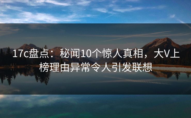 17c盘点：秘闻10个惊人真相，大V上榜理由异常令人引发联想