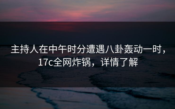 主持人在中午时分遭遇八卦轰动一时，17c全网炸锅，详情了解
