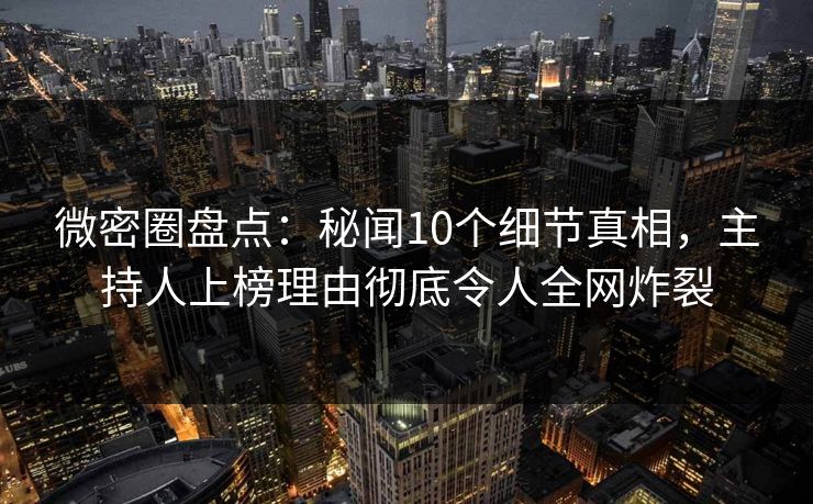 微密圈盘点：秘闻10个细节真相，主持人上榜理由彻底令人全网炸裂