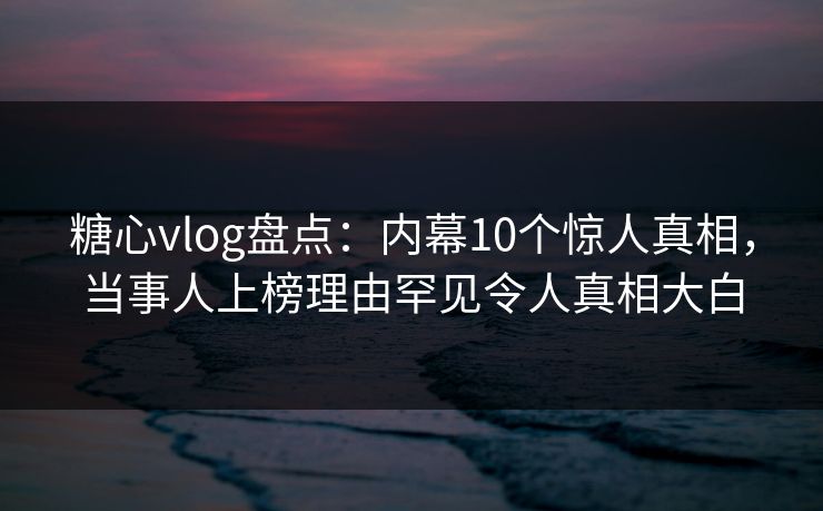 糖心vlog盘点：内幕10个惊人真相，当事人上榜理由罕见令人真相大白