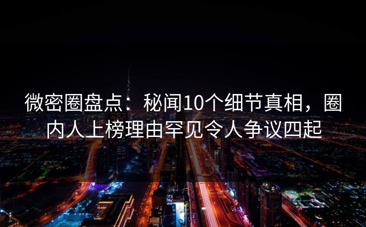 微密圈盘点：秘闻10个细节真相，圈内人上榜理由罕见令人争议四起