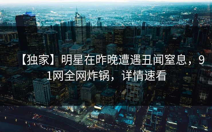 【独家】明星在昨晚遭遇丑闻窒息，91网全网炸锅，详情速看