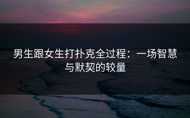 男生跟女生打扑克全过程：一场智慧与默契的较量