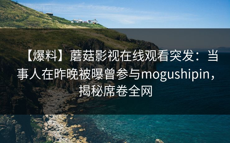 【爆料】蘑菇影视在线观看突发：当事人在昨晚被曝曾参与mogushipin，揭秘席卷全网