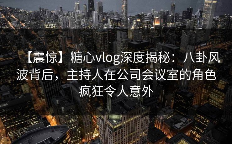 【震惊】糖心vlog深度揭秘：八卦风波背后，主持人在公司会议室的角色疯狂令人意外