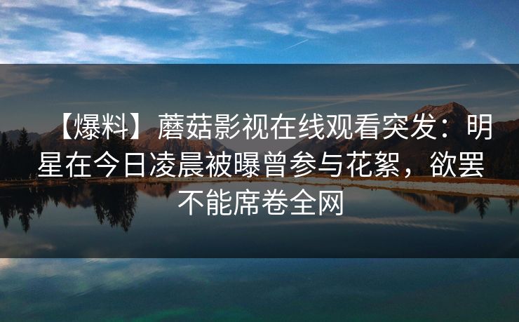 【爆料】蘑菇影视在线观看突发：明星在今日凌晨被曝曾参与花絮，欲罢不能席卷全网