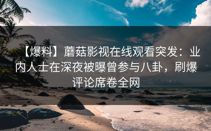 【爆料】蘑菇影视在线观看突发：业内人士在深夜被曝曾参与八卦，刷爆评论席卷全网