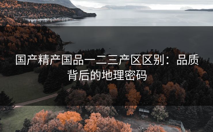 国产精产国品一二三产区区别：品质背后的地理密码
