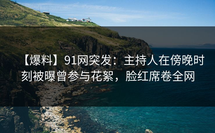 【爆料】91网突发：主持人在傍晚时刻被曝曾参与花絮，脸红席卷全网