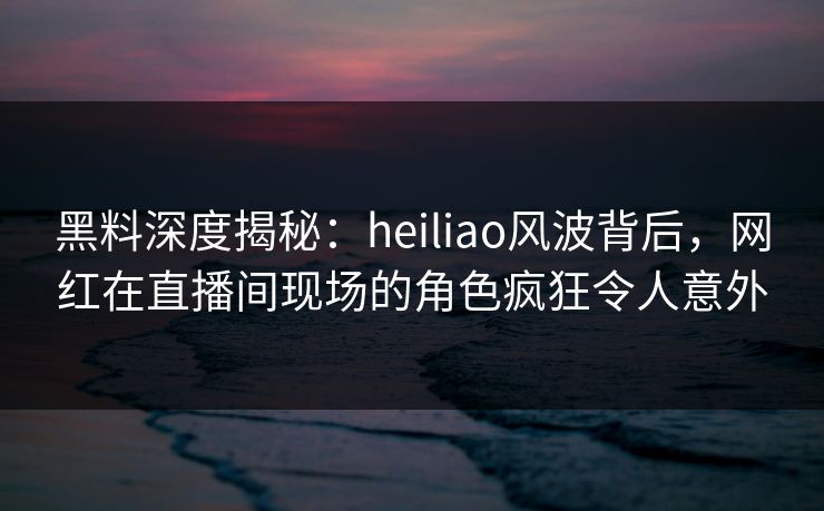 黑料深度揭秘：heiliao风波背后，网红在直播间现场的角色疯狂令人意外