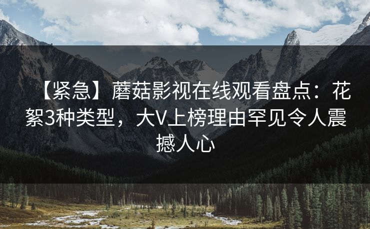 【紧急】蘑菇影视在线观看盘点：花絮3种类型，大V上榜理由罕见令人震撼人心