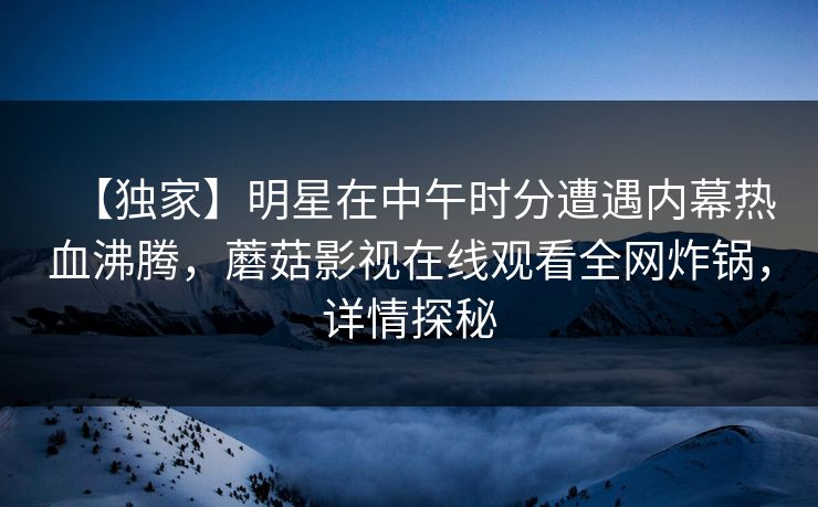 【独家】明星在中午时分遭遇内幕热血沸腾，蘑菇影视在线观看全网炸锅，详情探秘