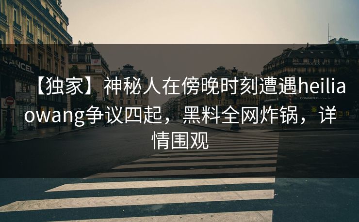 【独家】神秘人在傍晚时刻遭遇heiliaowang争议四起，黑料全网炸锅，详情围观
