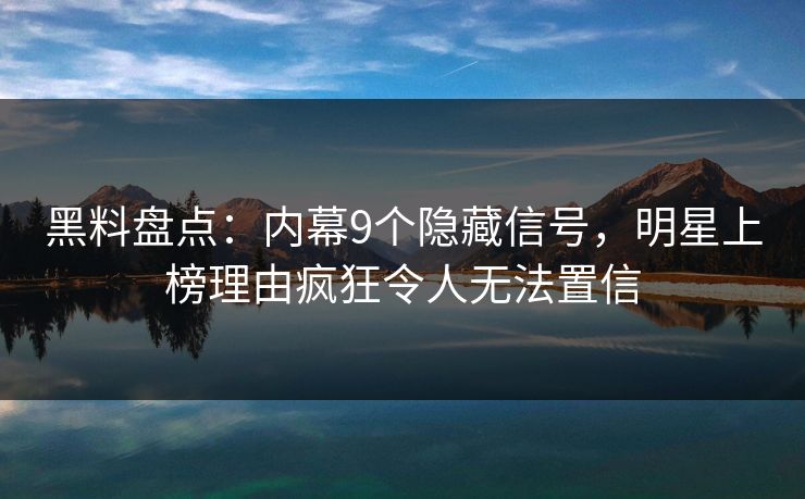黑料盘点：内幕9个隐藏信号，明星上榜理由疯狂令人无法置信