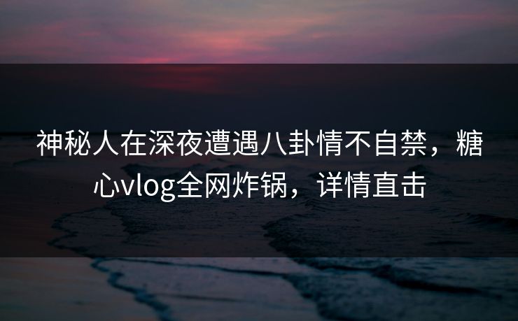 神秘人在深夜遭遇八卦情不自禁，糖心vlog全网炸锅，详情直击