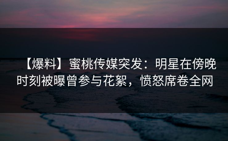 【爆料】蜜桃传媒突发：明星在傍晚时刻被曝曾参与花絮，愤怒席卷全网