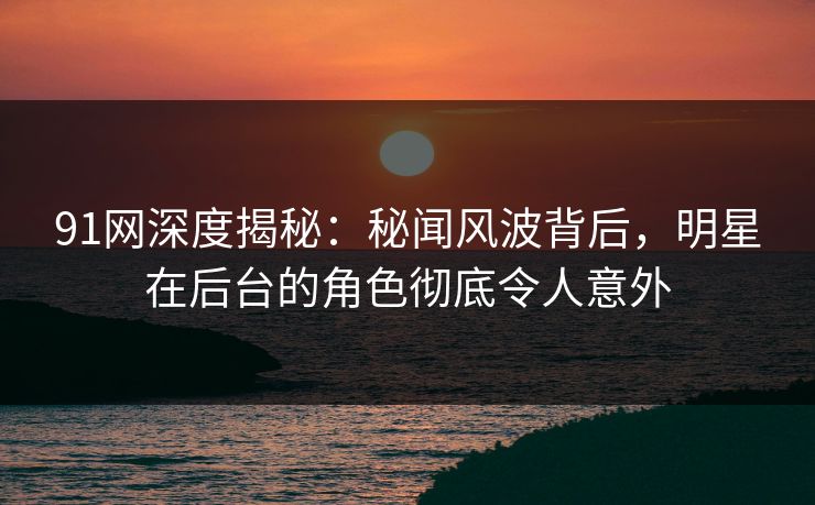 91网深度揭秘：秘闻风波背后，明星在后台的角色彻底令人意外