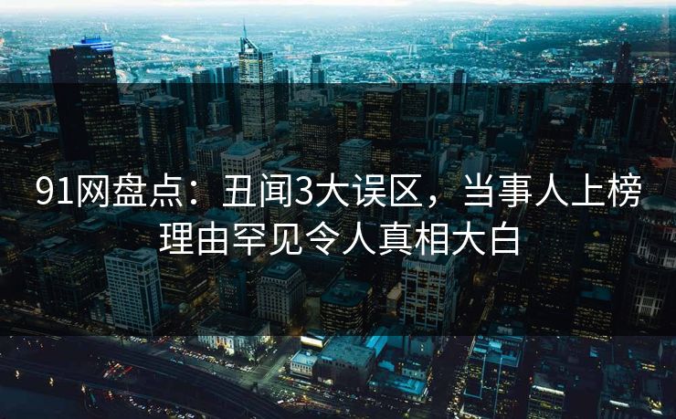 91网盘点：丑闻3大误区，当事人上榜理由罕见令人真相大白