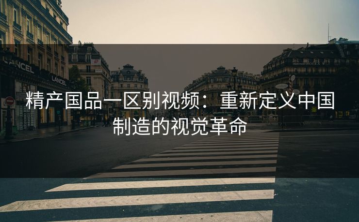 精产国品一区别视频：重新定义中国制造的视觉革命