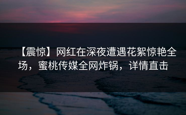 【震惊】网红在深夜遭遇花絮惊艳全场，蜜桃传媒全网炸锅，详情直击