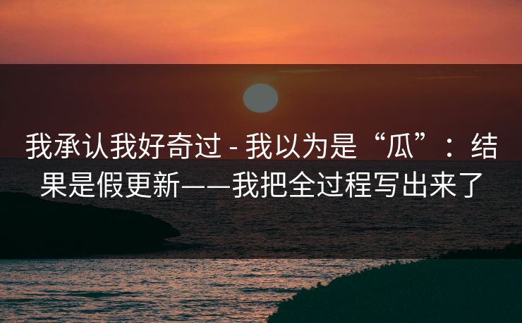 我承认我好奇过 - 我以为是“瓜”：结果是假更新——我把全过程写出来了