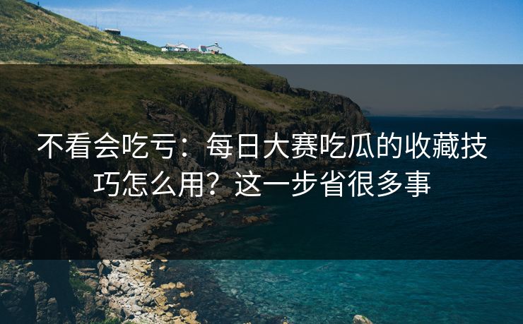 不看会吃亏：每日大赛吃瓜的收藏技巧怎么用？这一步省很多事