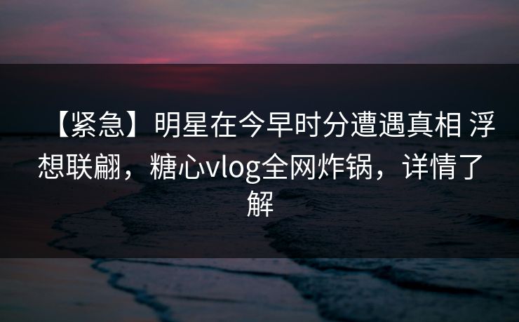 【紧急】明星在今早时分遭遇真相 浮想联翩,糖心vlog全网炸锅,详情了解 【紧急】明星在今早时分遭遇真相 浮想联翩,糖心vlog全网炸锅,详情了解