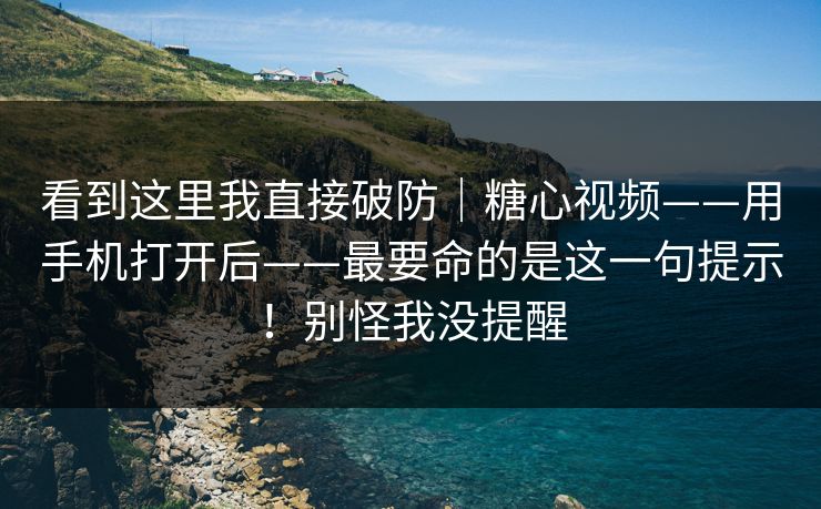 看到这里我直接破防｜糖心视频——用手机打开后——最要命的是这一句提示！别怪我没提醒