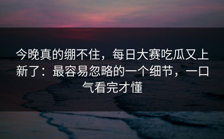 今晚真的绷不住，每日大赛吃瓜又上新了：最容易忽略的一个细节，一口气看完才懂