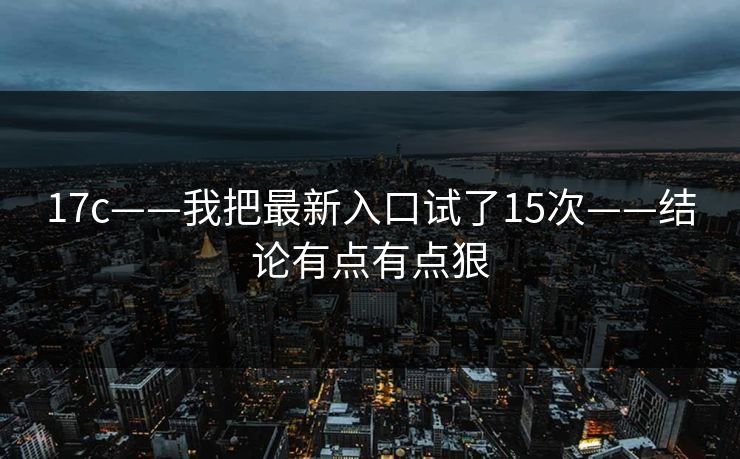 17c——我把最新入口试了15次——结论有点有点狠