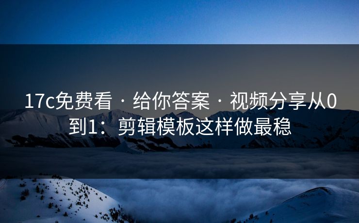 17c免费看 · 给你答案 · 视频分享从0到1：剪辑模板这样做最稳