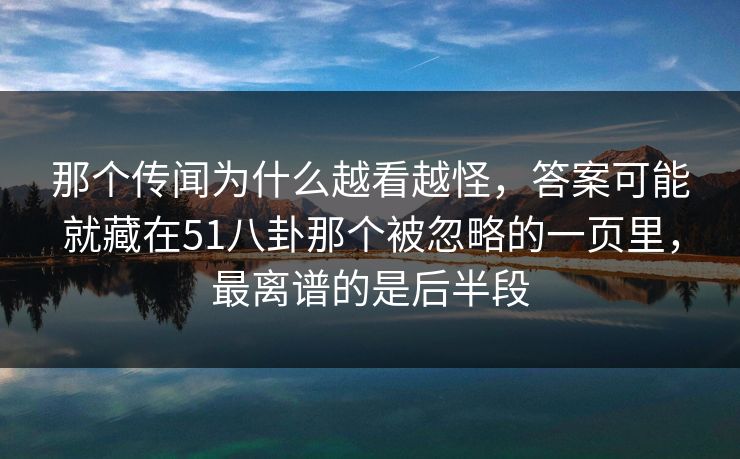 那个传闻为什么越看越怪，答案可能就藏在51八卦那个被忽略的一页里，最离谱的是后半段