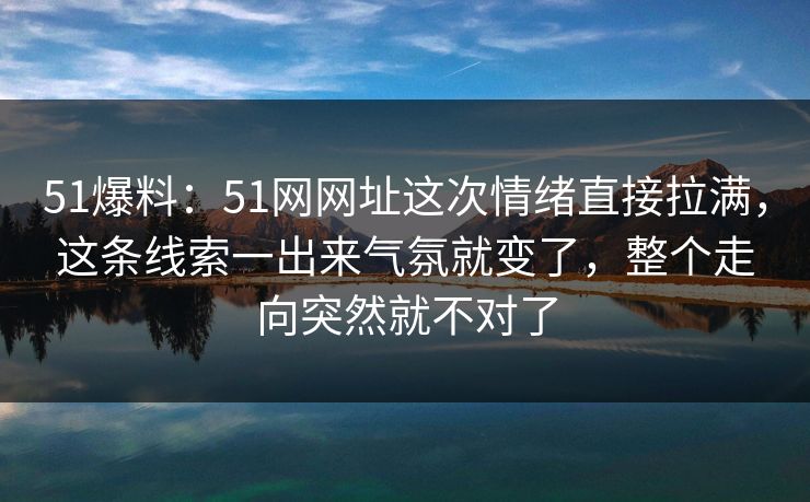 51爆料：51网网址这次情绪直接拉满，这条线索一出来气氛就变了，整个走向突然就不对了